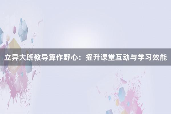 立异大班教导算作野心：擢升课堂互动与学习效能